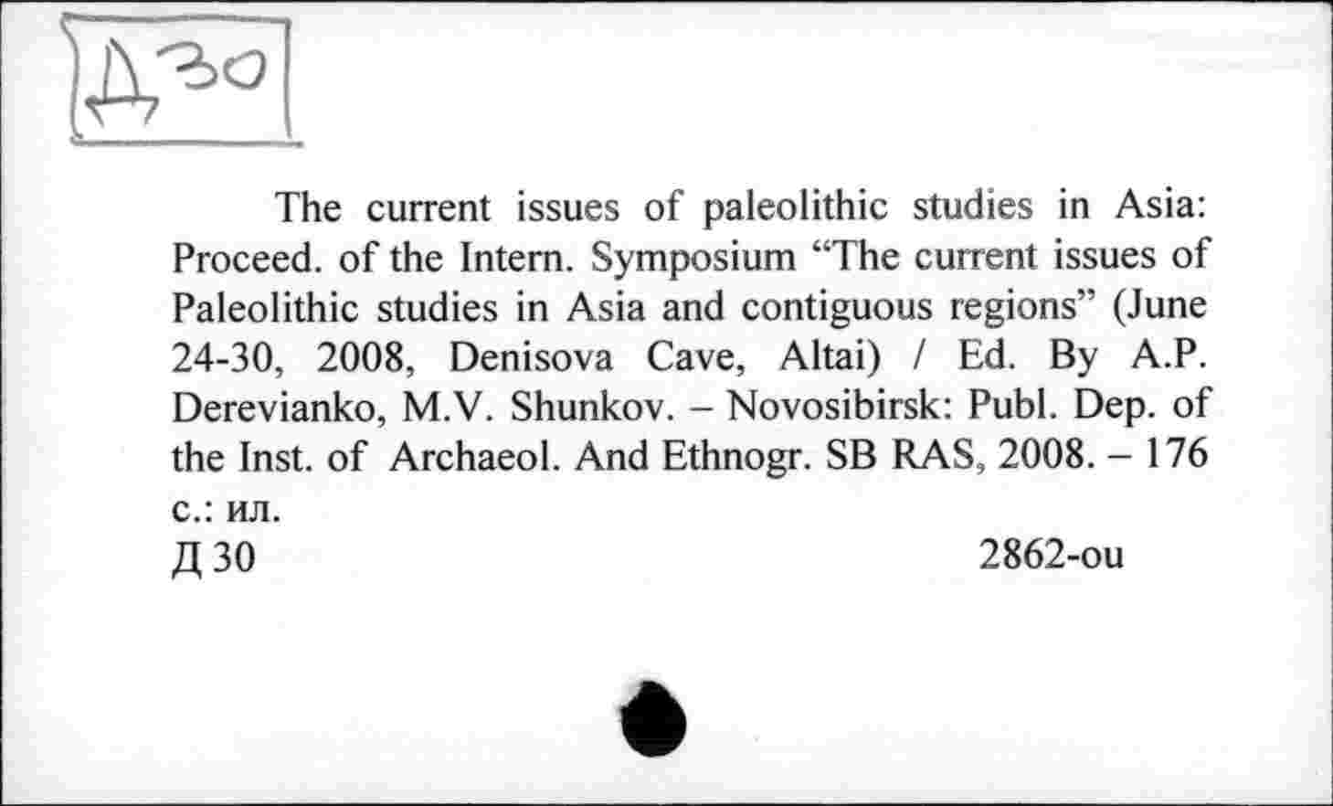 ﻿The current issues of paleolithic studies in Asia: Proceed, of the Intern. Symposium “The current issues of Paleolithic studies in Asia and contiguous regions” (June 24-30, 2008, Denisova Cave, Altai) I Ed. By A.P. Derevianko, M.V. Shunkov. - Novosibirsk: Publ. Dep. of the Inst, of Archaeol. And Ethnogr. SB RAS, 2008. - 176 с.: ил.
Д 30	2862-ou